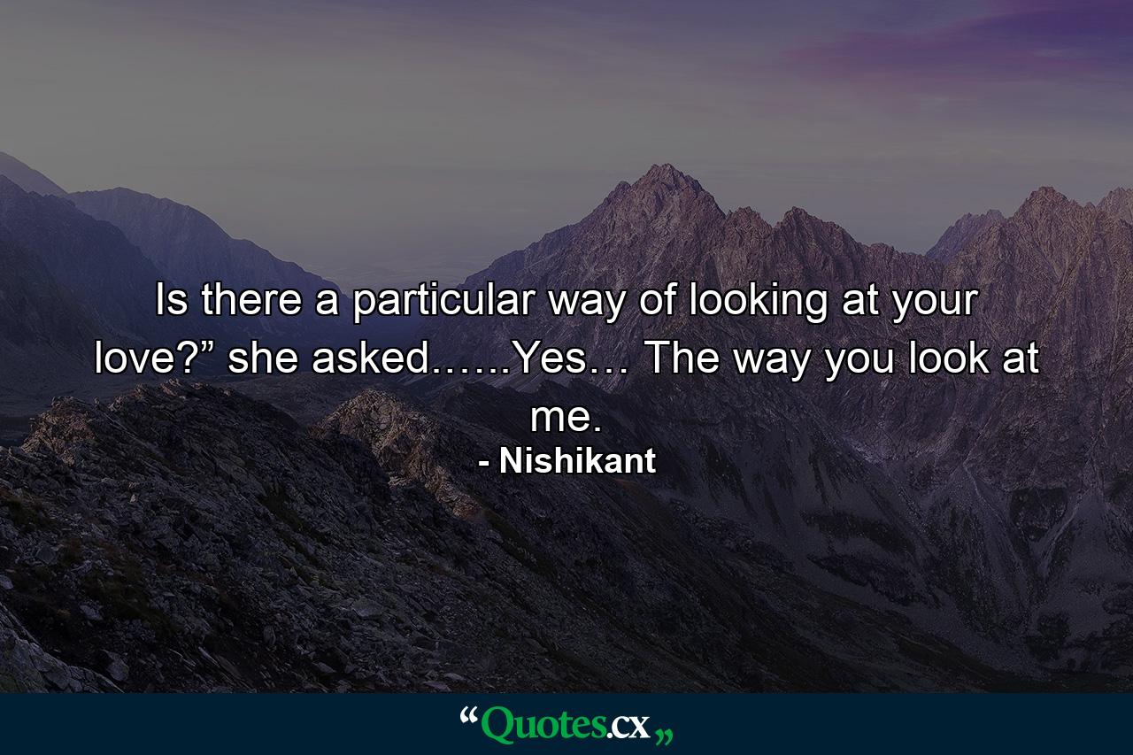 Is there a particular way of looking at your love?” she asked.…..Yes… The way you look at me. - Quote by Nishikant