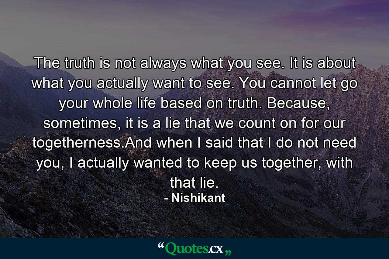 The truth is not always what you see. It is about what you actually want to see. You cannot let go your whole life based on truth. Because, sometimes, it is a lie that we count on for our togetherness.And when I said that I do not need you, I actually wanted to keep us together, with that lie. - Quote by Nishikant