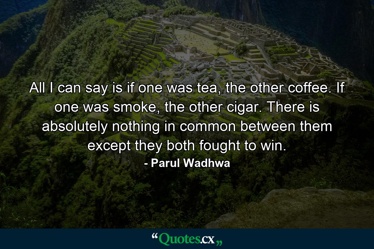 All I can say is if one was tea, the other coffee. If one was smoke, the other cigar. There is absolutely nothing in common between them except they both fought to win. - Quote by Parul Wadhwa