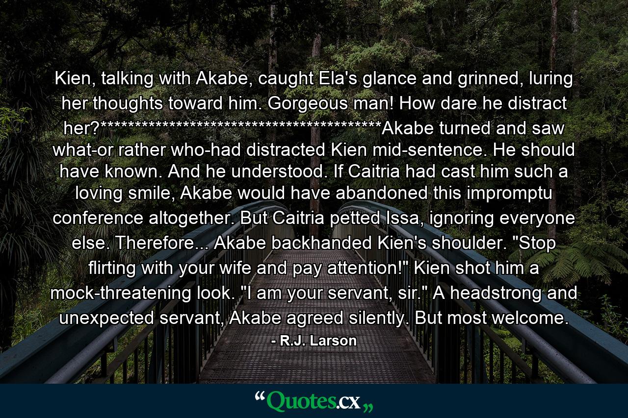 Kien, talking with Akabe, caught Ela's glance and grinned, luring her thoughts toward him. Gorgeous man! How dare he distract her?*****************************************Akabe turned and saw what-or rather who-had distracted Kien mid-sentence. He should have known. And he understood. If Caitria had cast him such a loving smile, Akabe would have abandoned this impromptu conference altogether. But Caitria petted Issa, ignoring everyone else. Therefore... Akabe backhanded Kien's shoulder. 