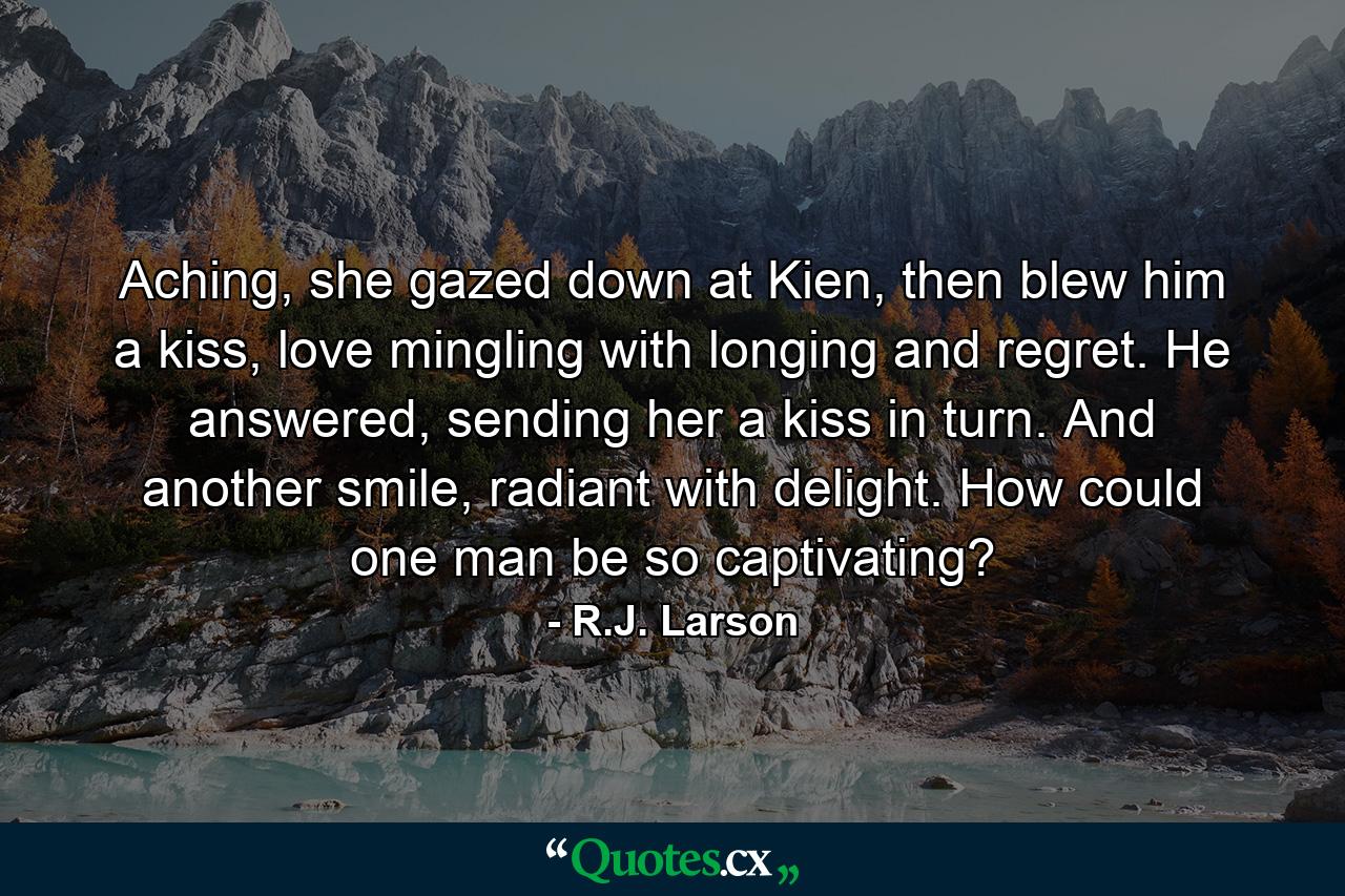 Aching, she gazed down at Kien, then blew him a kiss, love mingling with longing and regret. He answered, sending her a kiss in turn. And another smile, radiant with delight. How could one man be so captivating? - Quote by R.J. Larson