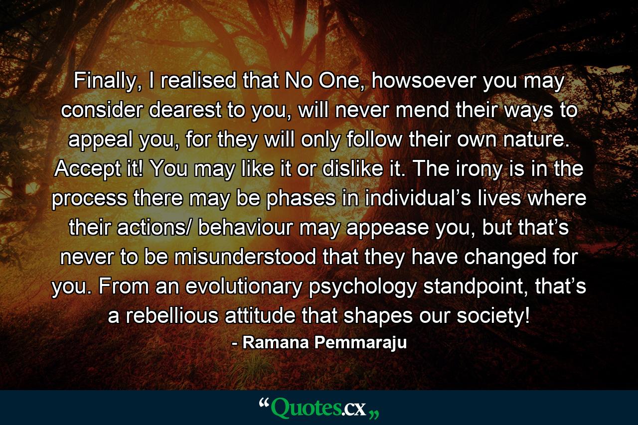 Finally, I realised that No One, howsoever you may consider dearest to you, will never mend their ways to appeal you, for they will only follow their own nature. Accept it! You may like it or dislike it. The irony is in the process there may be phases in individual’s lives where their actions/ behaviour may appease you, but that’s never to be misunderstood that they have changed for you. From an evolutionary psychology standpoint, that’s a rebellious attitude that shapes our society! - Quote by Ramana Pemmaraju