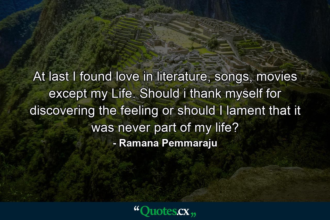 At last I found love in literature, songs, movies except my Life. Should i thank myself for discovering the feeling or should I lament that it was never part of my life? - Quote by Ramana Pemmaraju