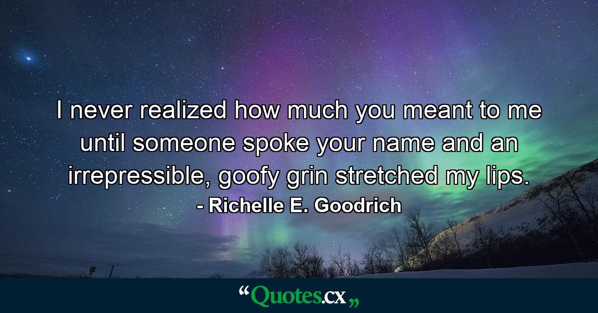 I never realized how much you meant to me until someone spoke your name and an irrepressible, goofy grin stretched my lips. - Quote by Richelle E. Goodrich