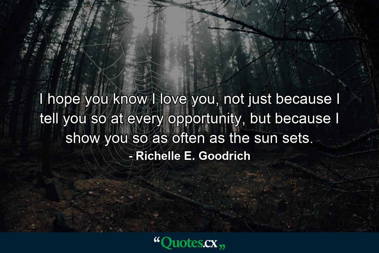 I hope you know I love you, not just because I tell you so at every opportunity, but because I show you so as often as the sun sets. - Quote by Richelle E. Goodrich