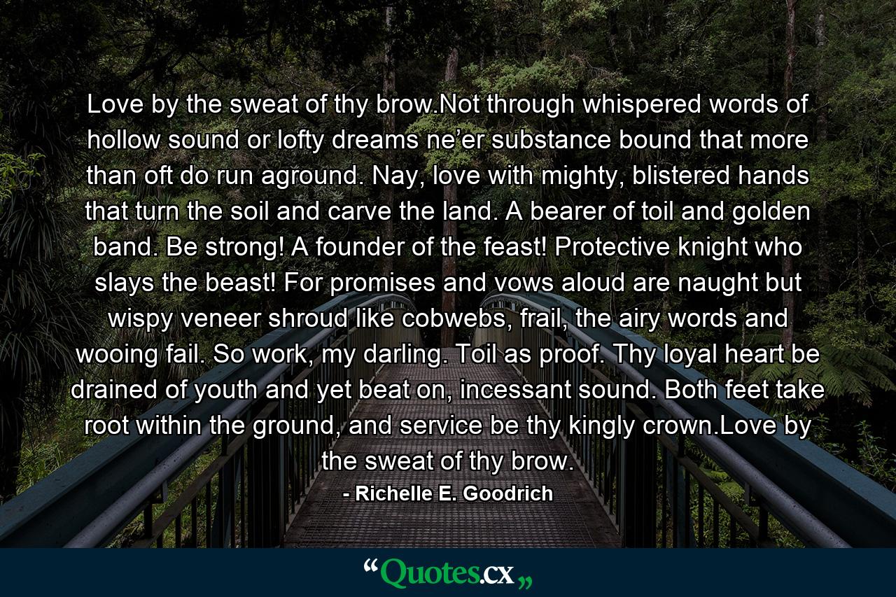 Love by the sweat of thy brow.Not through whispered words of hollow sound or lofty dreams ne’er substance bound that more than oft do run aground. Nay, love with mighty, blistered hands that turn the soil and carve the land. A bearer of toil and golden band. Be strong! A founder of the feast! Protective knight who slays the beast! For promises and vows aloud are naught but wispy veneer shroud like cobwebs, frail, the airy words and wooing fail. So work, my darling. Toil as proof. Thy loyal heart be drained of youth and yet beat on, incessant sound. Both feet take root within the ground, and service be thy kingly crown.Love by the sweat of thy brow. - Quote by Richelle E. Goodrich