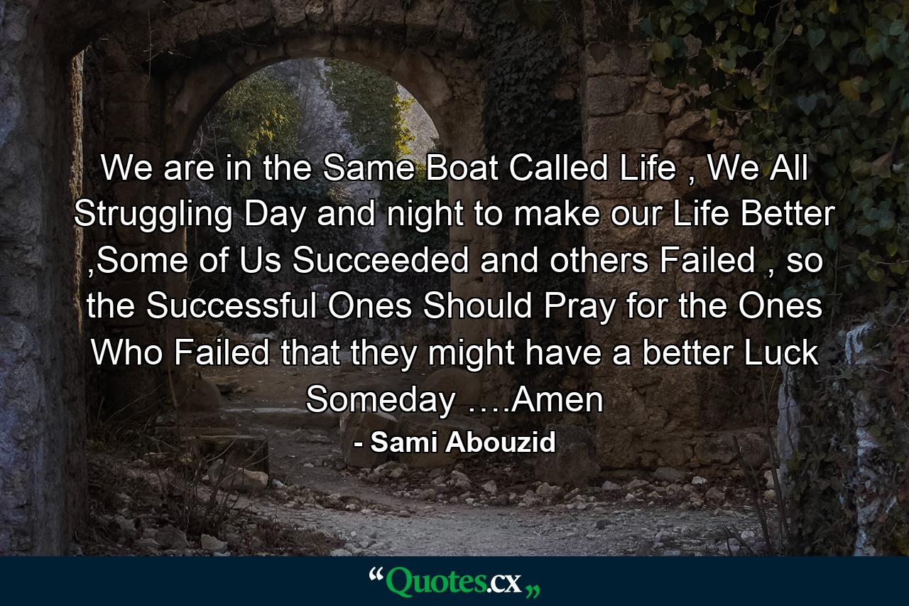 We are in the Same Boat Called Life , We All Struggling Day and night to make our Life Better ,Some of Us Succeeded and others Failed , so the Successful Ones Should Pray for the Ones Who Failed that they might have a better Luck Someday ….Amen - Quote by Sami Abouzid