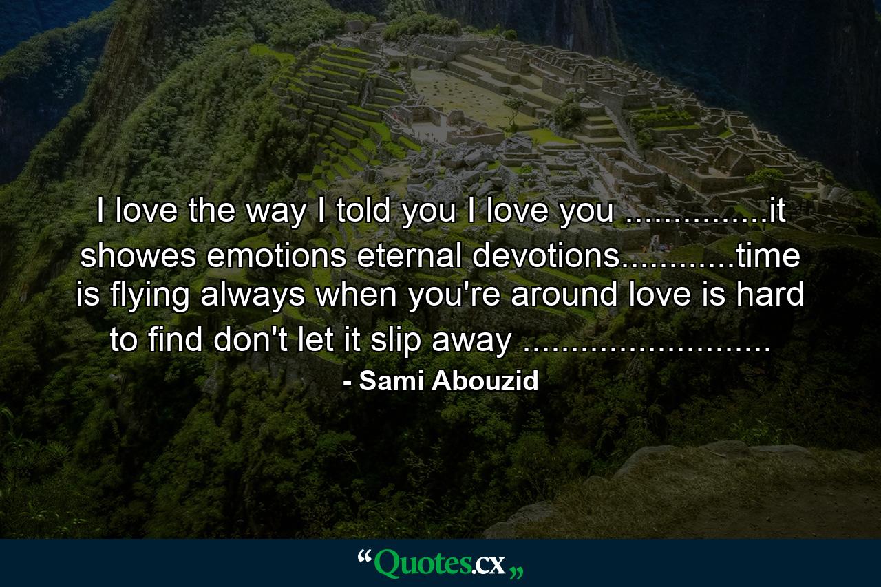 I love the way I told you I love you ...............it showes emotions eternal devotions............time is flying always when you're around love is hard to find don't let it slip away .......................... - Quote by Sami Abouzid