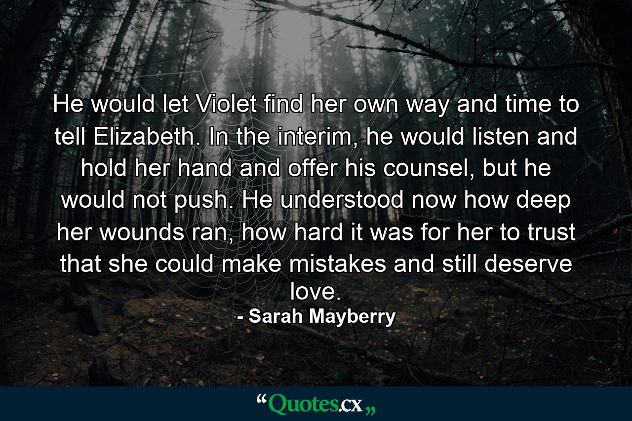 He would let Violet find her own way and time to tell Elizabeth. In the interim, he would listen and hold her hand and offer his counsel, but he would not push. He understood now how deep her wounds ran, how hard it was for her to trust that she could make mistakes and still deserve love. - Quote by Sarah Mayberry