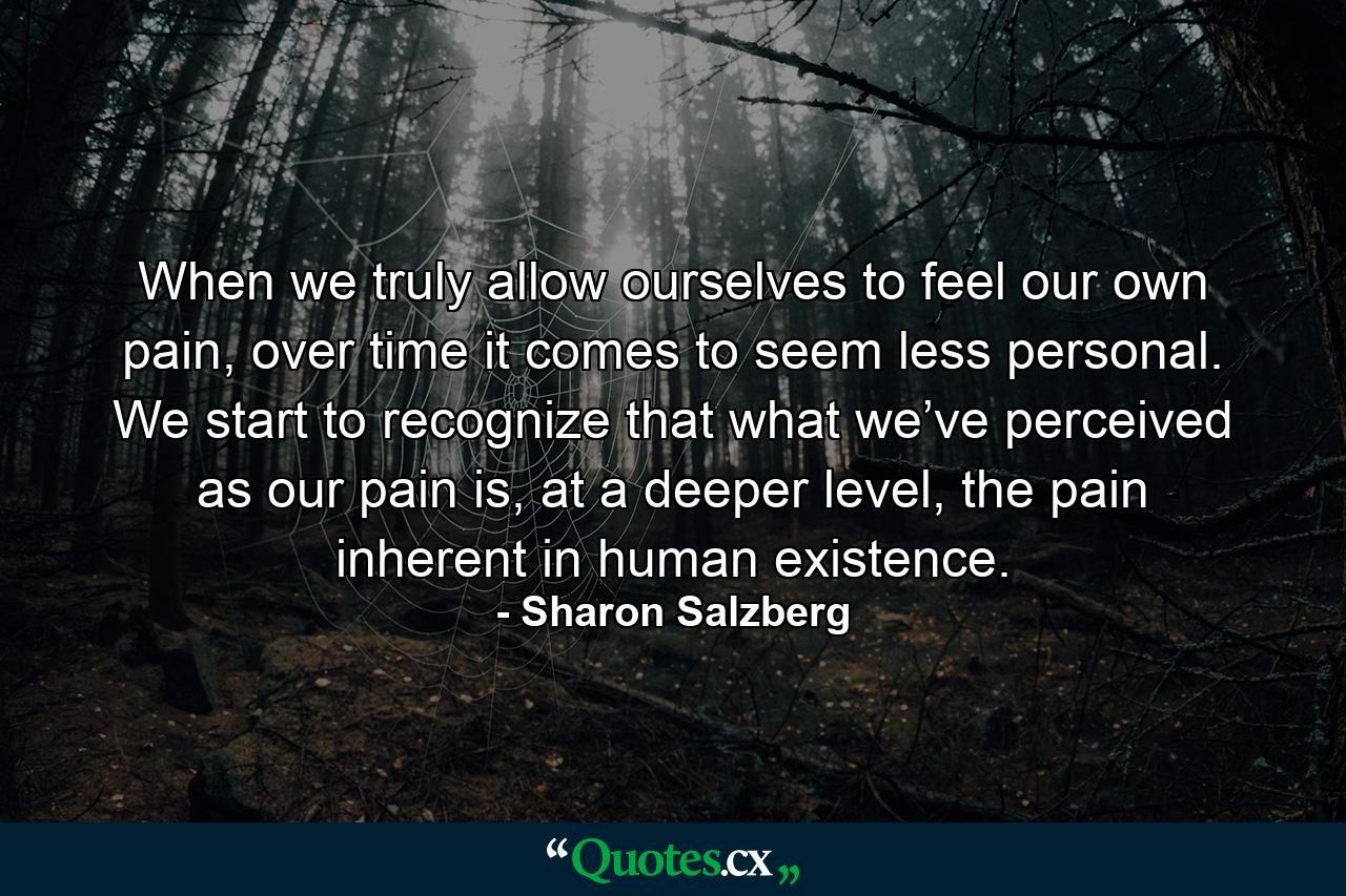 When we truly allow ourselves to feel our own pain, over time it comes to seem less personal. We start to recognize that what we’ve perceived as our pain is, at a deeper level, the pain inherent in human existence. - Quote by Sharon Salzberg