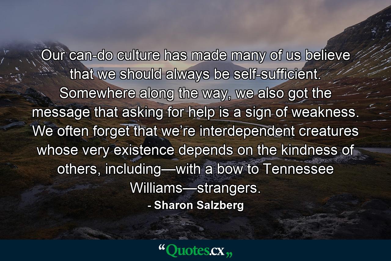 Our can-do culture has made many of us believe that we should always be self-sufficient. Somewhere along the way, we also got the message that asking for help is a sign of weakness. We often forget that we’re interdependent creatures whose very existence depends on the kindness of others, including—with a bow to Tennessee Williams—strangers. - Quote by Sharon Salzberg