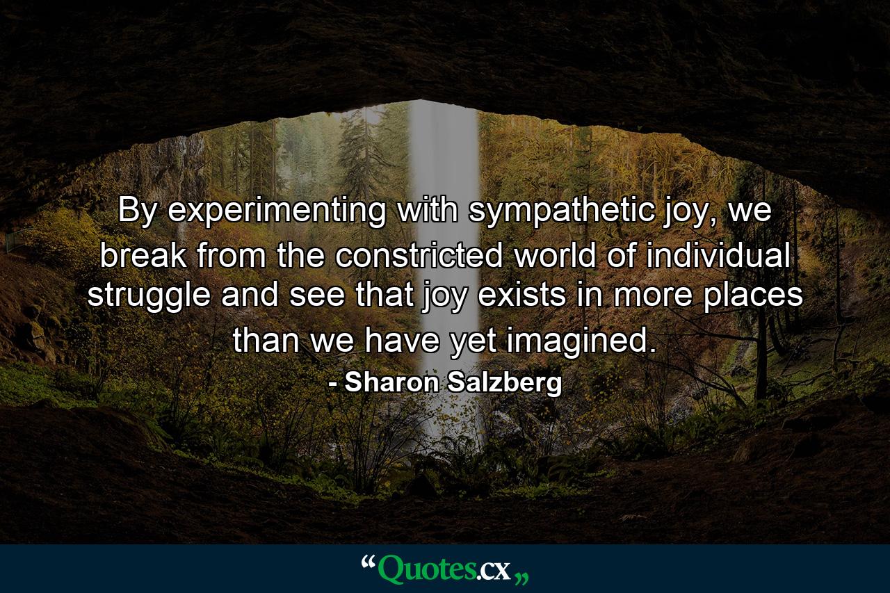 By experimenting with sympathetic joy, we break from the constricted world of individual struggle and see that joy exists in more places than we have yet imagined. - Quote by Sharon Salzberg