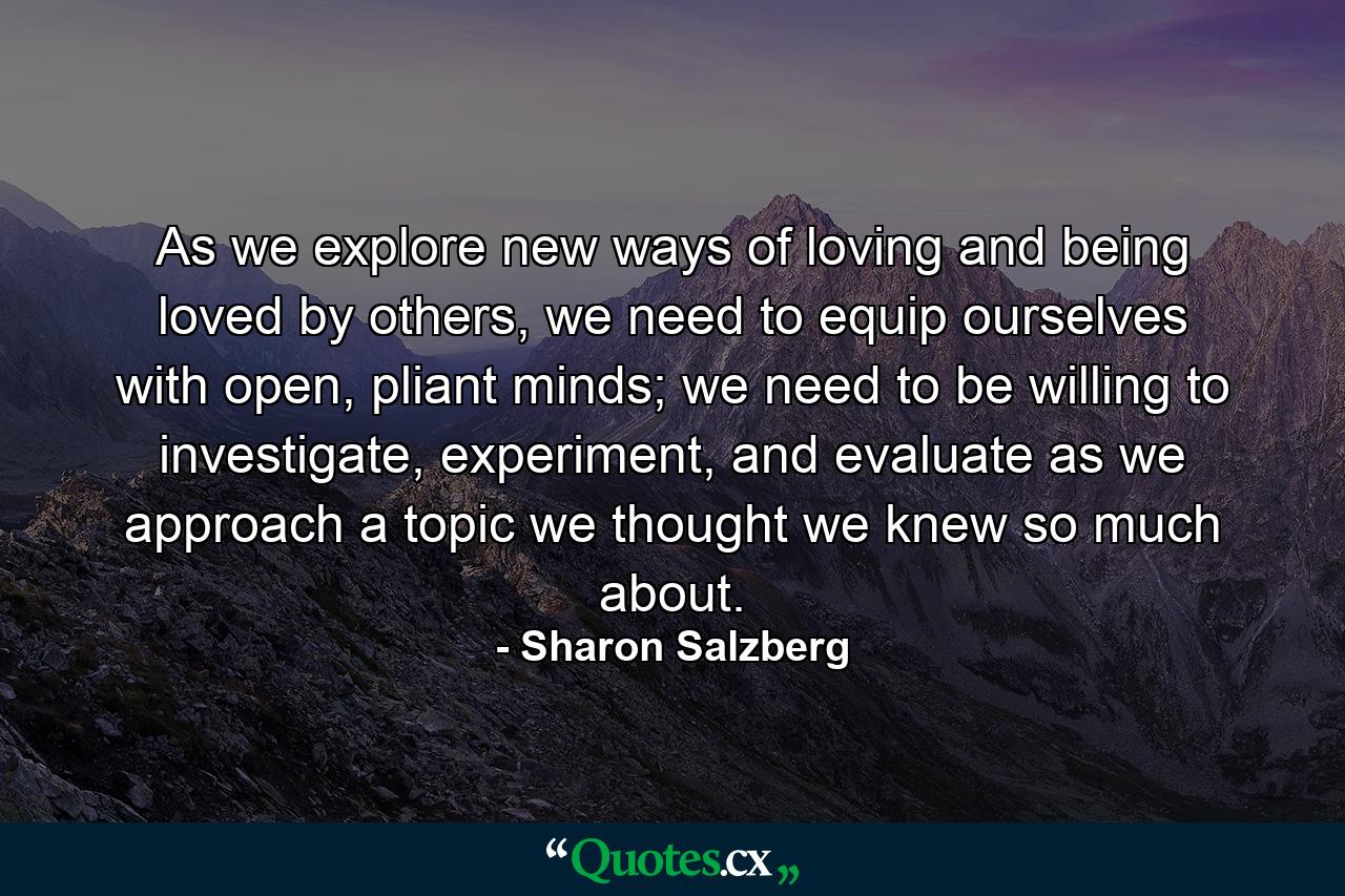 As we explore new ways of loving and being loved by others, we need to equip ourselves with open, pliant minds; we need to be willing to investigate, experiment, and evaluate as we approach a topic we thought we knew so much about. - Quote by Sharon Salzberg