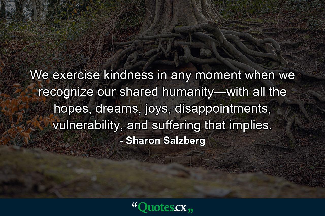 We exercise kindness in any moment when we recognize our shared humanity—with all the hopes, dreams, joys, disappointments, vulnerability, and suffering that implies. - Quote by Sharon Salzberg