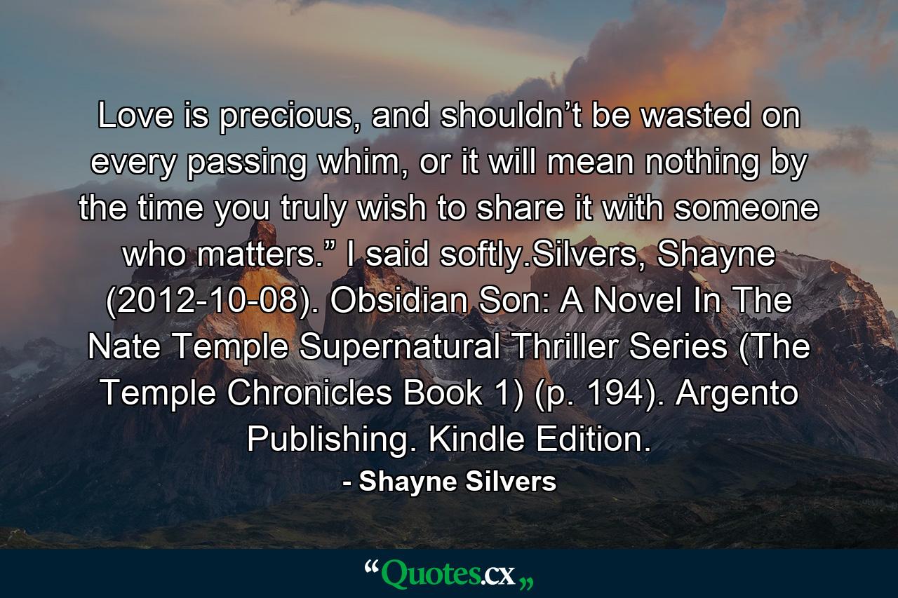 Love is precious, and shouldn’t be wasted on every passing whim, or it will mean nothing by the time you truly wish to share it with someone who matters.” I said softly.Silvers, Shayne (2012-10-08). Obsidian Son: A Novel In The Nate Temple Supernatural Thriller Series (The Temple Chronicles Book 1) (p. 194). Argento Publishing. Kindle Edition. - Quote by Shayne Silvers