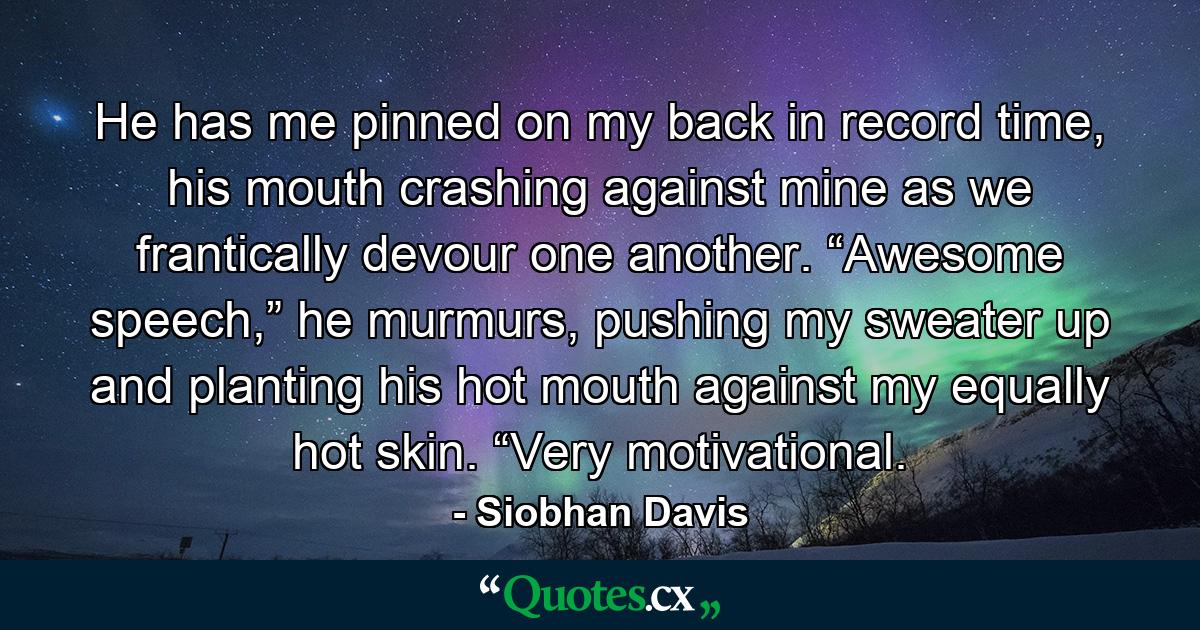 He has me pinned on my back in record time, his mouth crashing against mine as we frantically devour one another. “Awesome speech,” he murmurs, pushing my sweater up and planting his hot mouth against my equally hot skin. “Very motivational. - Quote by Siobhan Davis