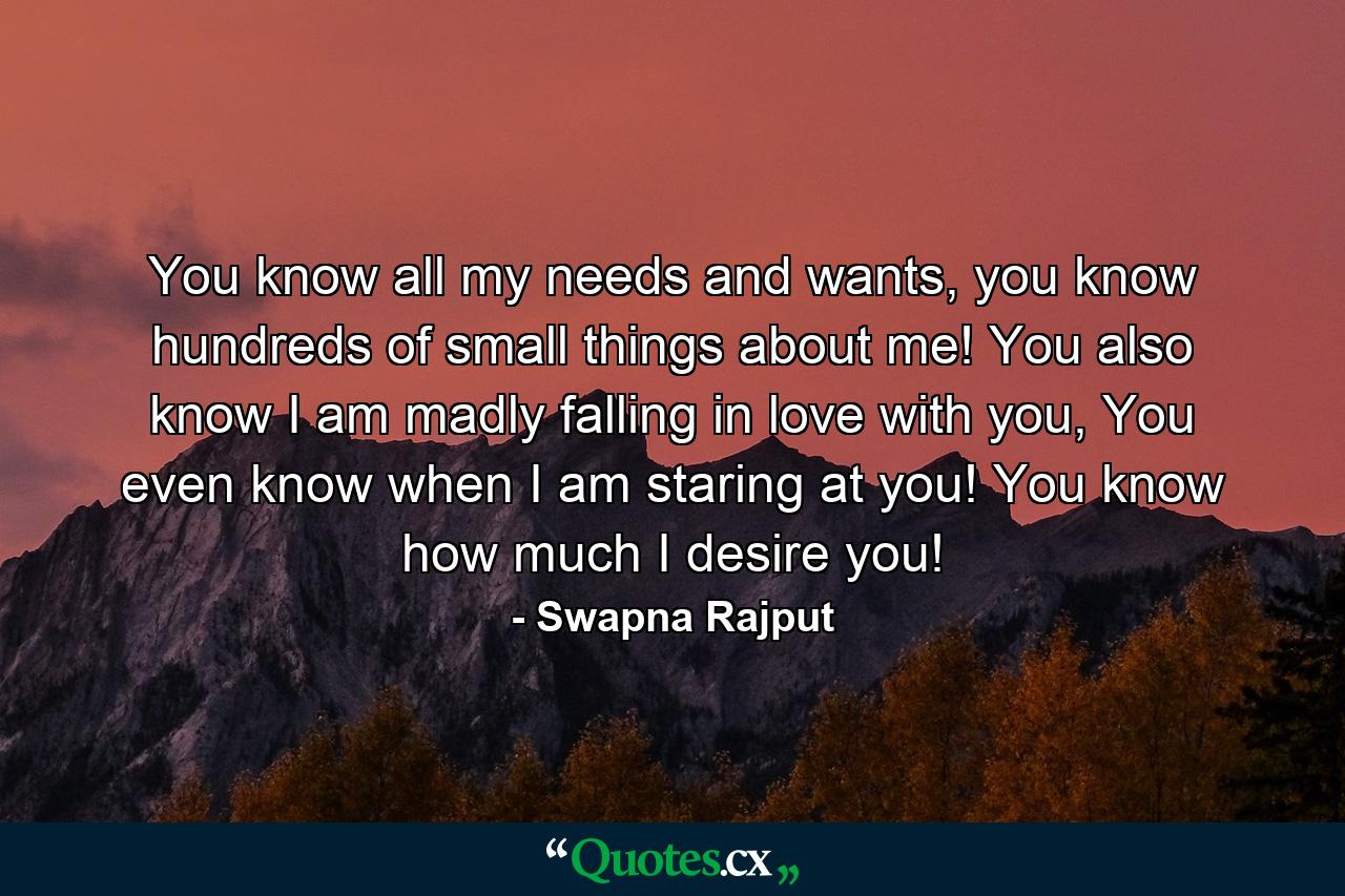 You know all my needs and wants, you know hundreds of small things about me! You also know I am madly falling in love with you, You even know when I am staring at you! You know how much I desire you! - Quote by Swapna Rajput