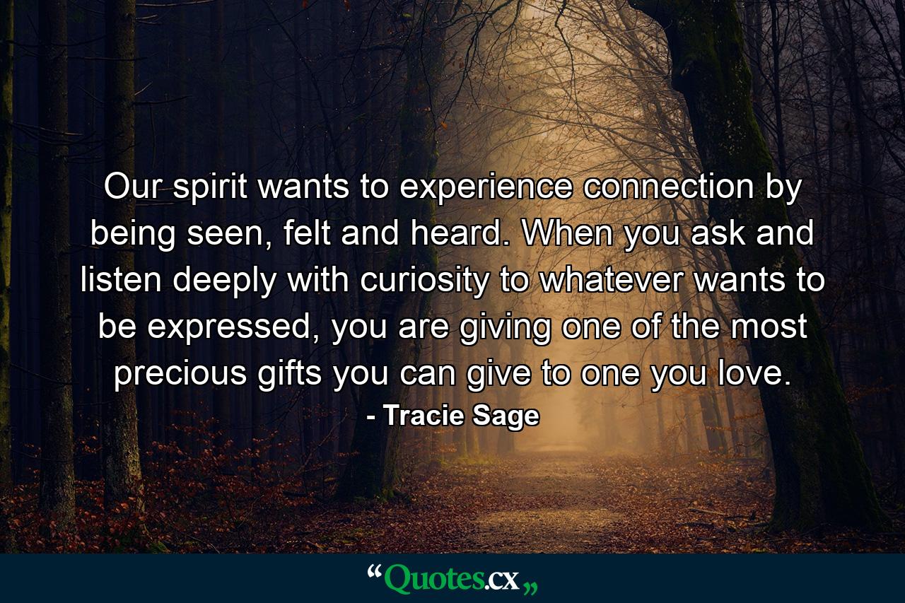 Our spirit wants to experience connection by being seen, felt and heard. When you ask and listen deeply with curiosity to whatever wants to be expressed, you are giving one of the most precious gifts you can give to one you love. - Quote by Tracie Sage