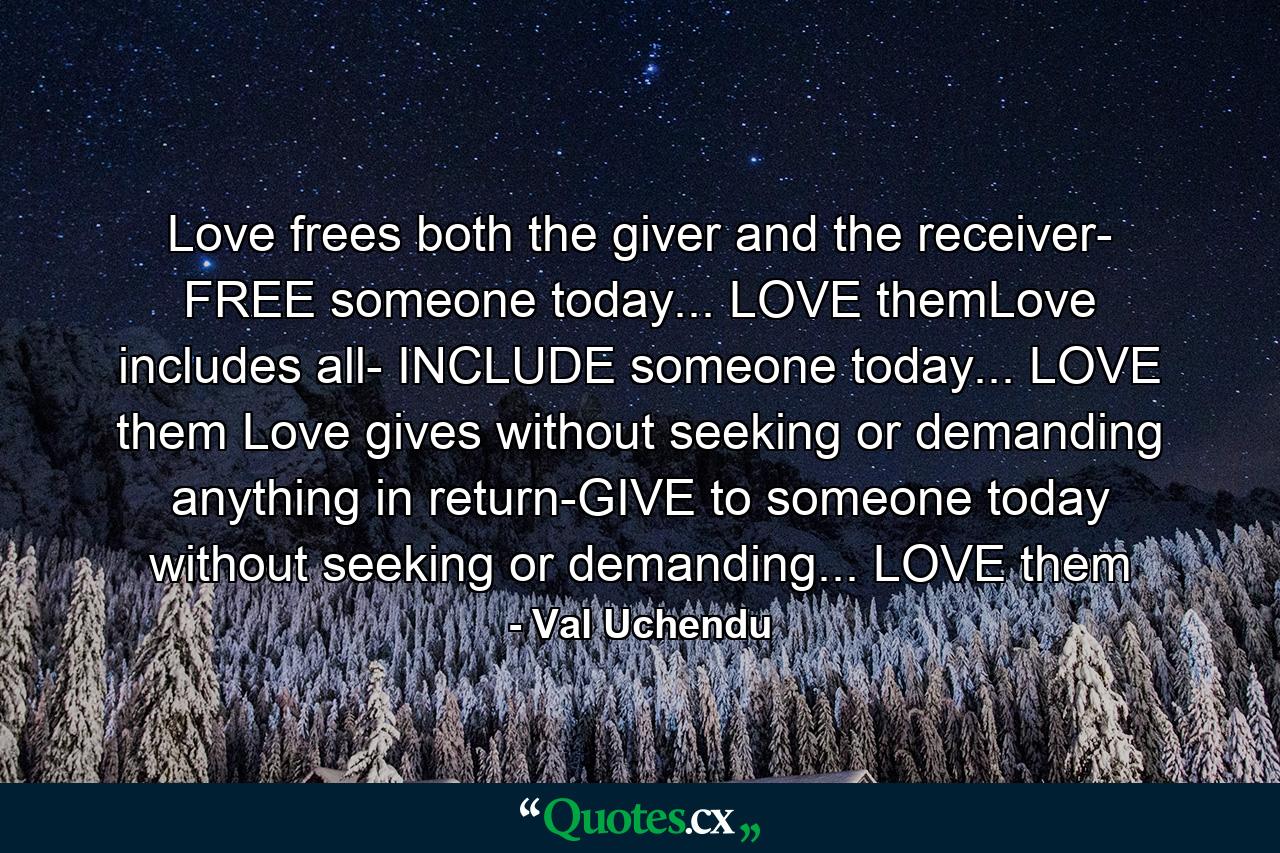 Love frees both the giver and the receiver- FREE someone today... LOVE themLove includes all- INCLUDE someone today... LOVE them Love gives without seeking or demanding anything in return-GIVE to someone today without seeking or demanding... LOVE them - Quote by Val Uchendu