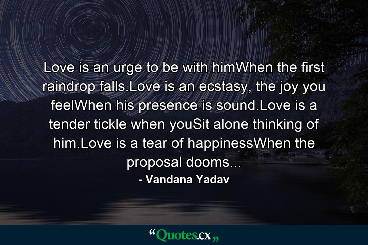 Love is an urge to be with himWhen the first raindrop falls.Love is an ecstasy, the joy you feelWhen his presence is sound.Love is a tender tickle when youSit alone thinking of him.Love is a tear of happinessWhen the proposal dooms... - Quote by Vandana Yadav