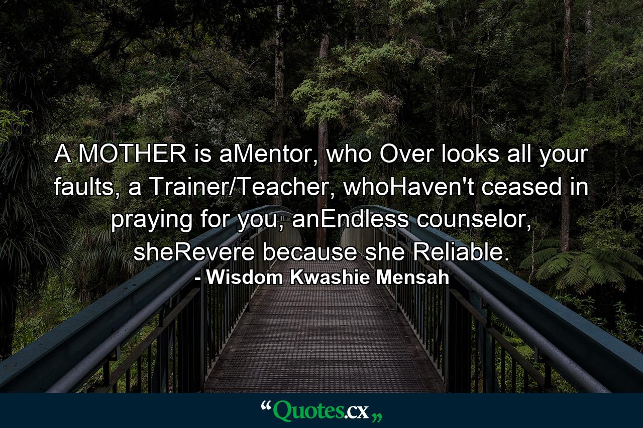 A MOTHER is aMentor, who Over looks all your faults, a Trainer/Teacher, whoHaven't ceased in praying for you, anEndless counselor, sheRevere because she Reliable. - Quote by Wisdom Kwashie Mensah