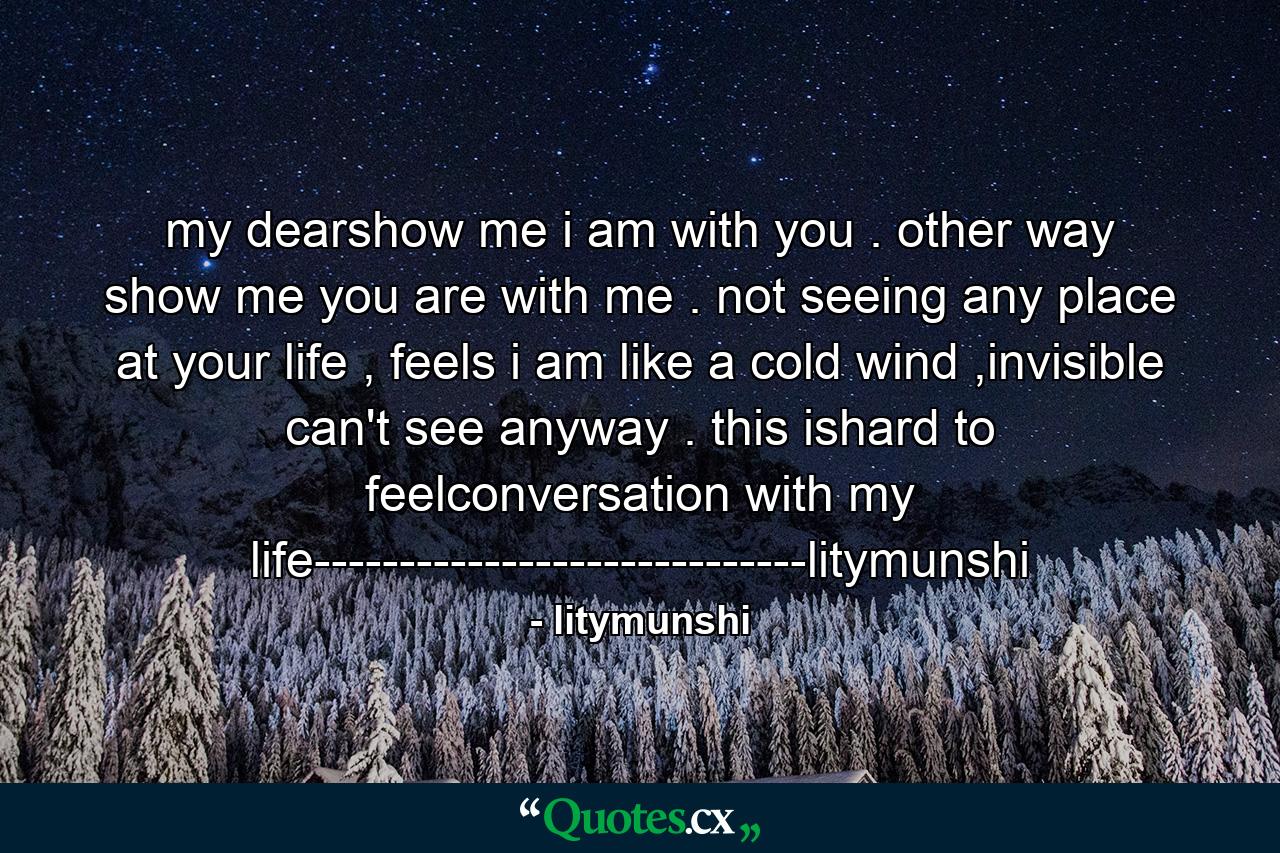 my dearshow me i am with you . other way show me you are with me . not seeing any place at your life , feels i am like a cold wind ,invisible can't see anyway . this ishard to feelconversation with my life-----------------------------litymunshi - Quote by litymunshi