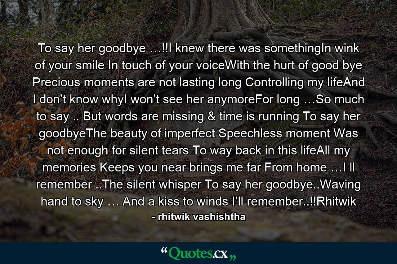 To say her goodbye …!!I knew there was somethingIn wink of your smile In touch of your voiceWith the hurt of good bye Precious moments are not lasting long Controlling my lifeAnd I don’t know whyI won’t see her anymoreFor long …So much to say .. But words are missing & time is running To say her goodbyeThe beauty of imperfect Speechless moment Was not enough for silent tears To way back in this lifeAll my memories Keeps you near brings me far From home …I ll remember ..The silent whisper To say her goodbye..Waving hand to sky … And a kiss to winds I’ll remember..!!Rhitwik - Quote by rhitwik vashishtha