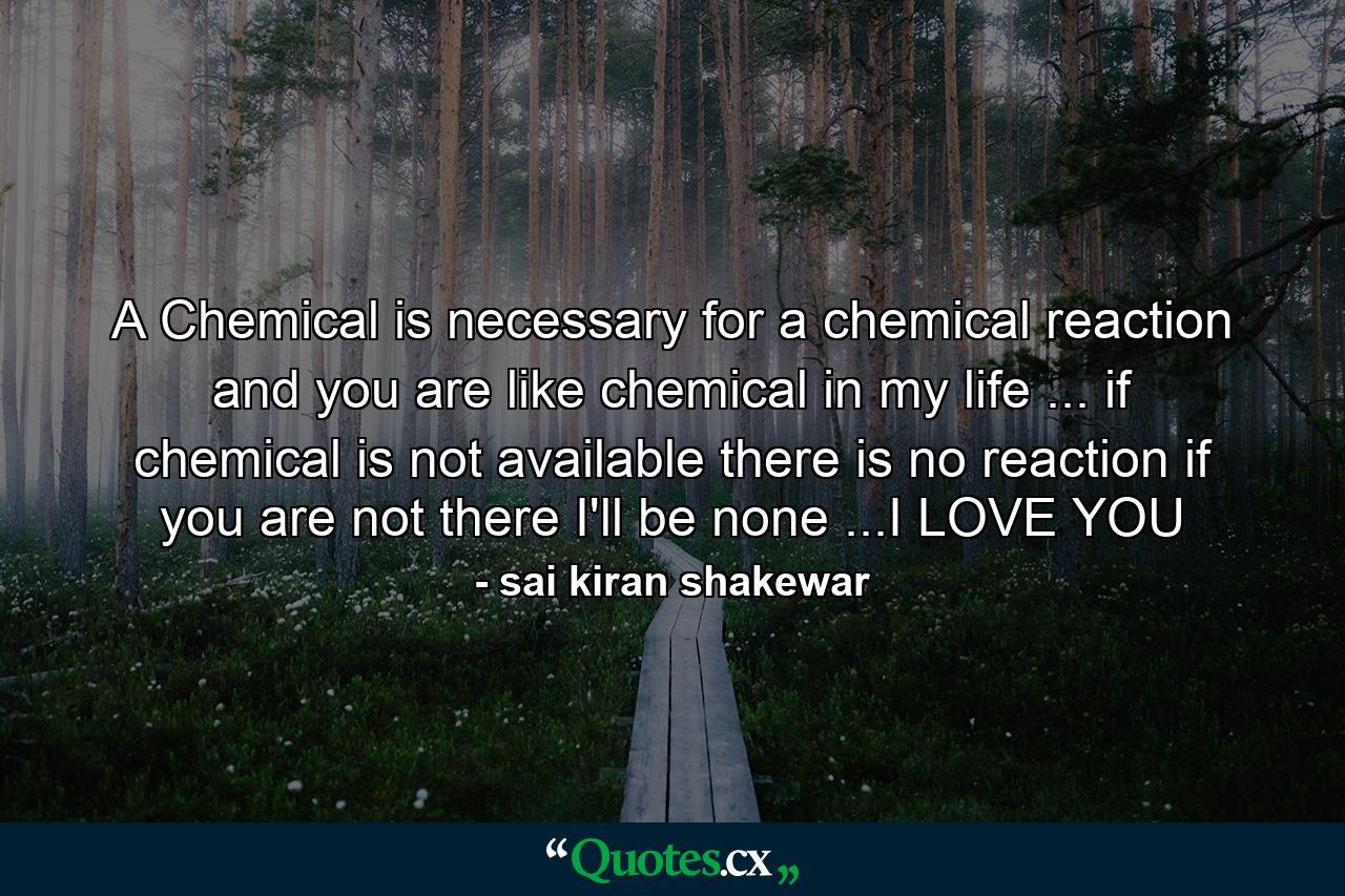 A Chemical is necessary for a chemical reaction and you are like chemical in my life ... if chemical is not available there is no reaction if you are not there I'll be none ...I LOVE YOU - Quote by sai kiran shakewar