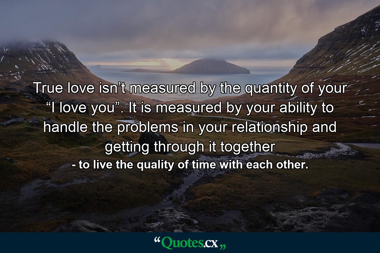 True love isn’t measured by the quantity of your “I love you”. It is measured by your ability to handle the problems in your relationship and getting through it together - Quote by to live the quality of time with each other.