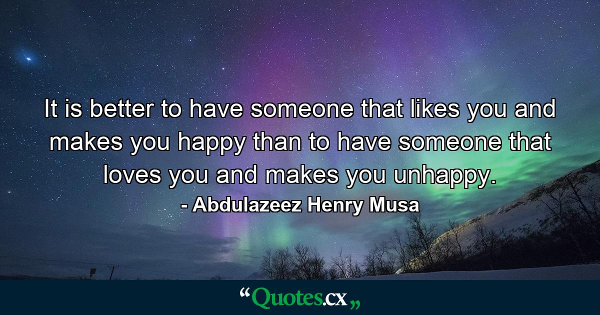 It is better to have someone that likes you and makes you happy than to have someone that loves you and makes you unhappy. - Quote by Abdulazeez Henry Musa