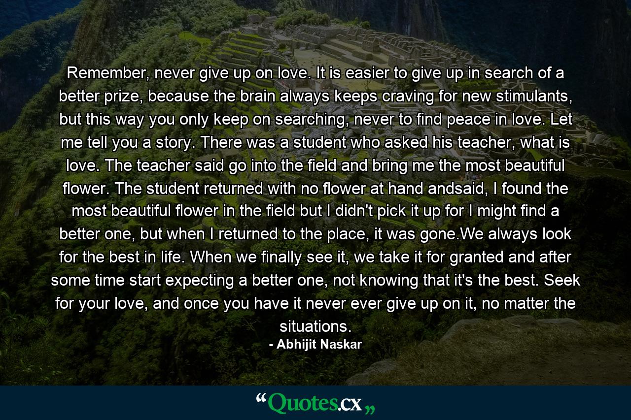 Remember, never give up on love. It is easier to give up in search of a better prize, because the brain always keeps craving for new stimulants, but this way you only keep on searching, never to find peace in love. Let me tell you a story. There was a student who asked his teacher, what is love. The teacher said go into the field and bring me the most beautiful flower. The student returned with no flower at hand andsaid, I found the most beautiful flower in the field but I didn't pick it up for I might find a better one, but when I returned to the place, it was gone.We always look for the best in life. When we finally see it, we take it for granted and after some time start expecting a better one, not knowing that it's the best. Seek for your love, and once you have it never ever give up on it, no matter the situations. - Quote by Abhijit Naskar