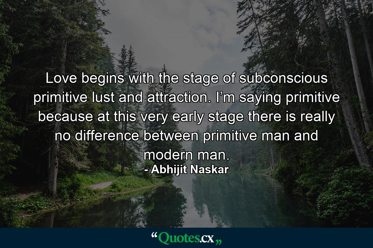 Love begins with the stage of subconscious primitive lust and attraction. I’m saying primitive because at this very early stage there is really no difference between primitive man and modern man. - Quote by Abhijit Naskar