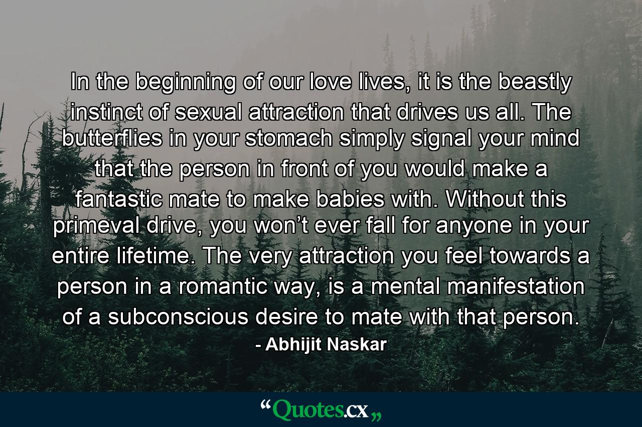 In the beginning of our love lives, it is the beastly instinct of sexual attraction that drives us all. The butterflies in your stomach simply signal your mind that the person in front of you would make a fantastic mate to make babies with. Without this primeval drive, you won’t ever fall for anyone in your entire lifetime. The very attraction you feel towards a person in a romantic way, is a mental manifestation of a subconscious desire to mate with that person. - Quote by Abhijit Naskar