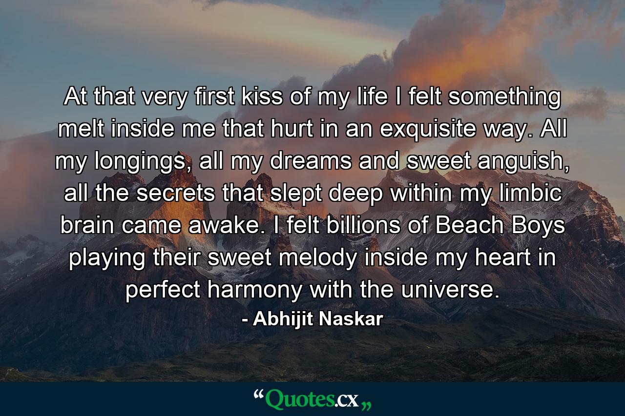 At that very first kiss of my life I felt something melt inside me that hurt in an exquisite way. All my longings, all my dreams and sweet anguish, all the secrets that slept deep within my limbic brain came awake. I felt billions of Beach Boys playing their sweet melody inside my heart in perfect harmony with the universe. - Quote by Abhijit Naskar