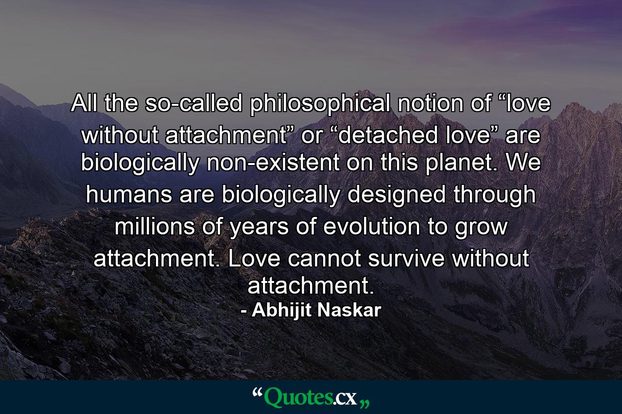 All the so-called philosophical notion of “love without attachment” or “detached love” are biologically non-existent on this planet. We humans are biologically designed through millions of years of evolution to grow attachment. Love cannot survive without attachment. - Quote by Abhijit Naskar