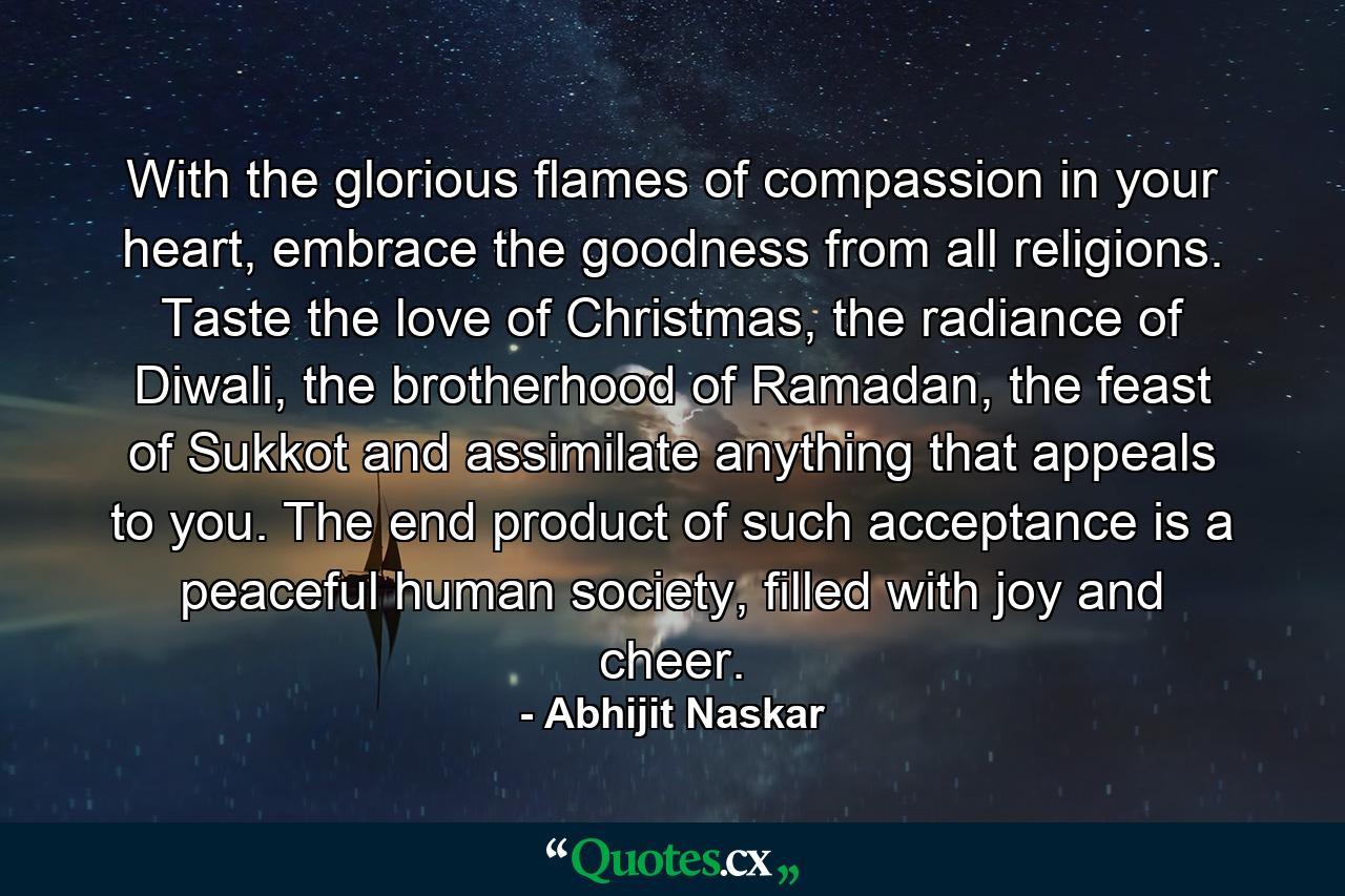 With the glorious flames of compassion in your heart, embrace the goodness from all religions. Taste the love of Christmas, the radiance of Diwali, the brotherhood of Ramadan, the feast of Sukkot and assimilate anything that appeals to you. The end product of such acceptance is a peaceful human society, filled with joy and cheer. - Quote by Abhijit Naskar