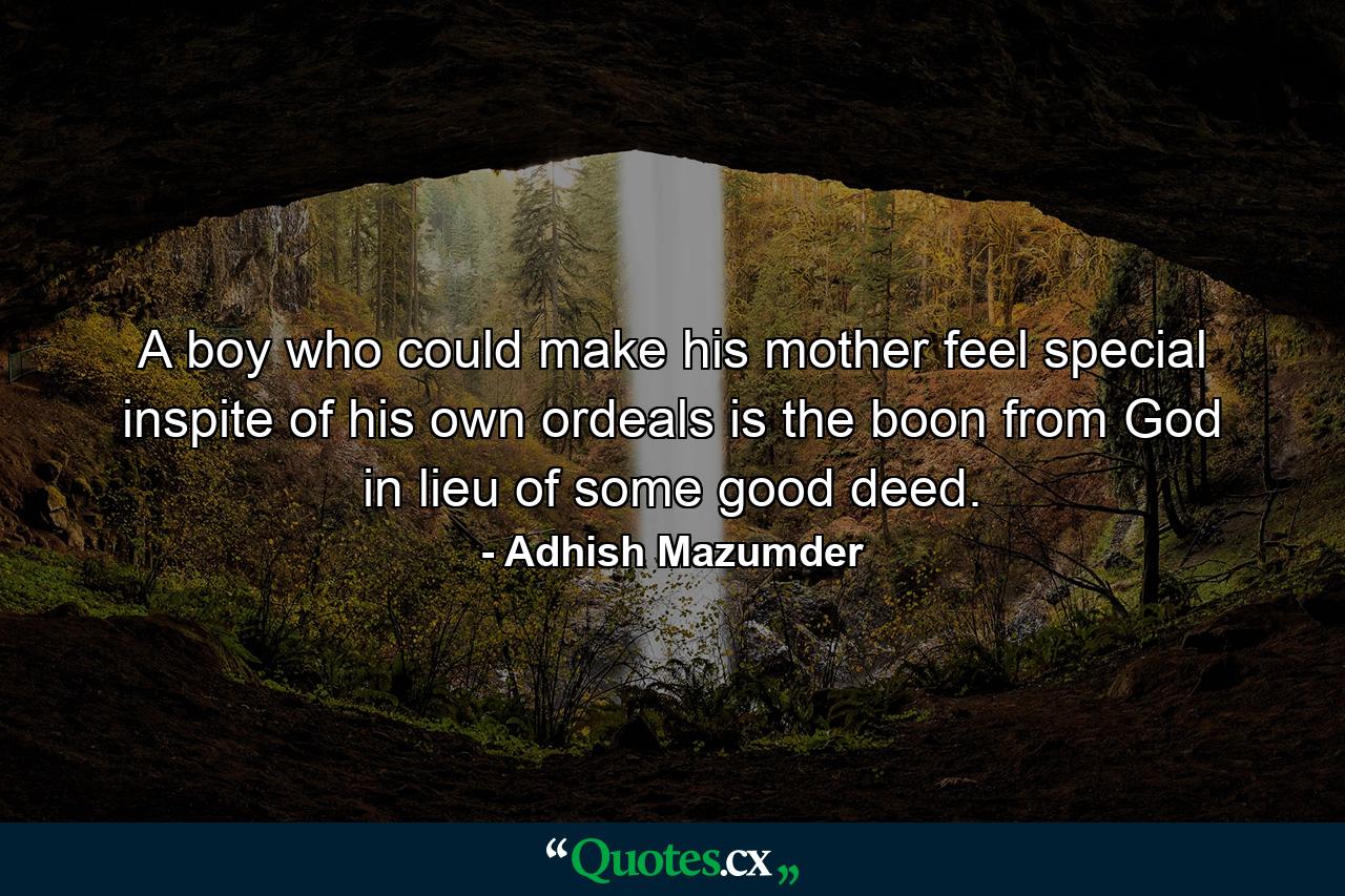 A boy who could make his mother feel special inspite of his own ordeals is the boon from God in lieu of some good deed. - Quote by Adhish Mazumder