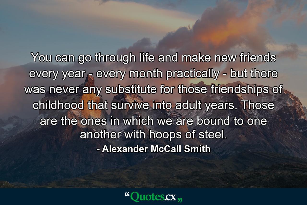 You can go through life and make new friends every year - every month practically - but there was never any substitute for those friendships of childhood that survive into adult years. Those are the ones in which we are bound to one another with hoops of steel. - Quote by Alexander McCall Smith