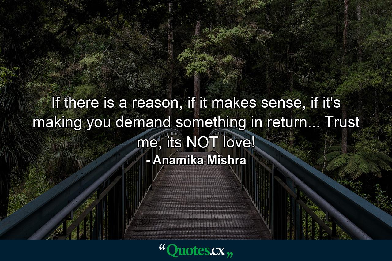 If there is a reason, if it makes sense, if it's making you demand something in return... Trust me, its NOT love! - Quote by Anamika Mishra