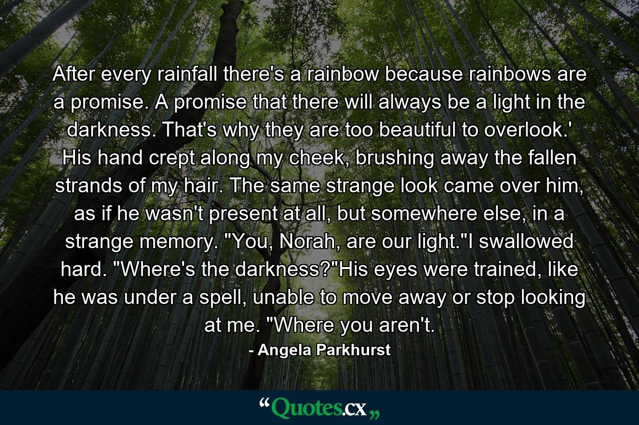 After every rainfall there's a rainbow because rainbows are a promise. A promise that there will always be a light in the darkness. That's why they are too beautiful to overlook.' His hand crept along my cheek, brushing away the fallen strands of my hair. The same strange look came over him, as if he wasn't present at all, but somewhere else, in a strange memory. 