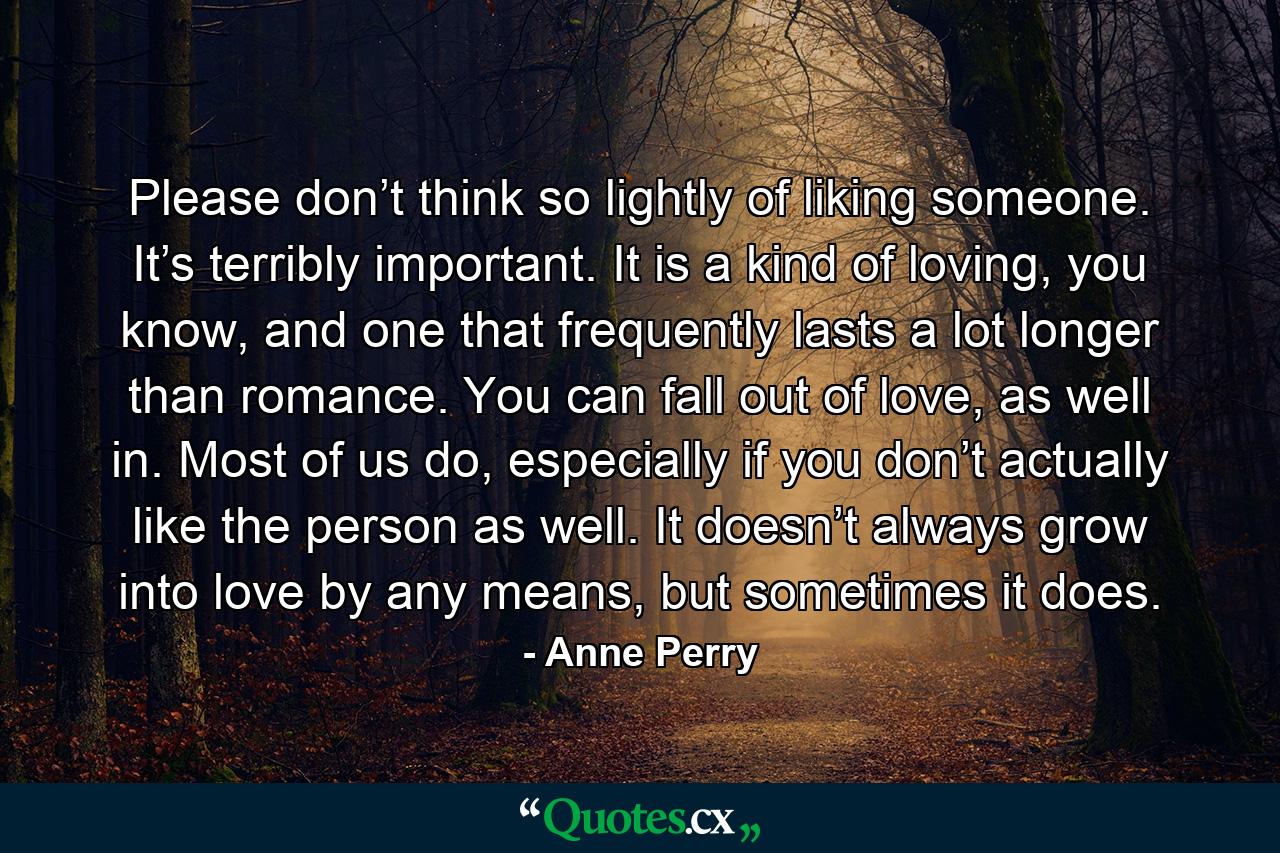 Please don’t think so lightly of liking someone. It’s terribly important. It is a kind of loving, you know, and one that frequently lasts a lot longer than romance. You can fall out of love, as well in. Most of us do, especially if you don’t actually like the person as well. It doesn’t always grow into love by any means, but sometimes it does. - Quote by Anne Perry