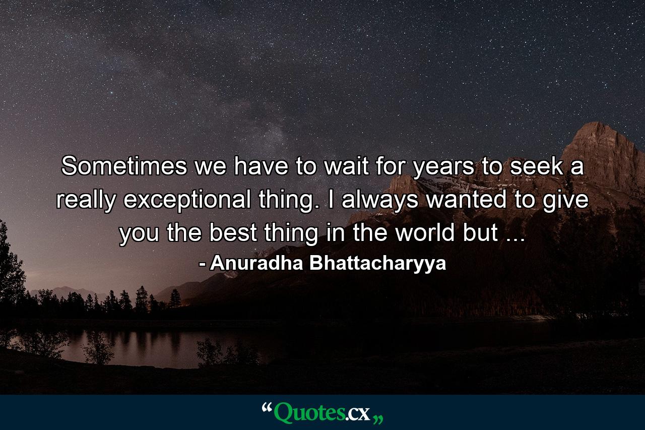 Sometimes we have to wait for years to seek a really exceptional thing. I always wanted to give you the best thing in the world but ... - Quote by Anuradha Bhattacharyya