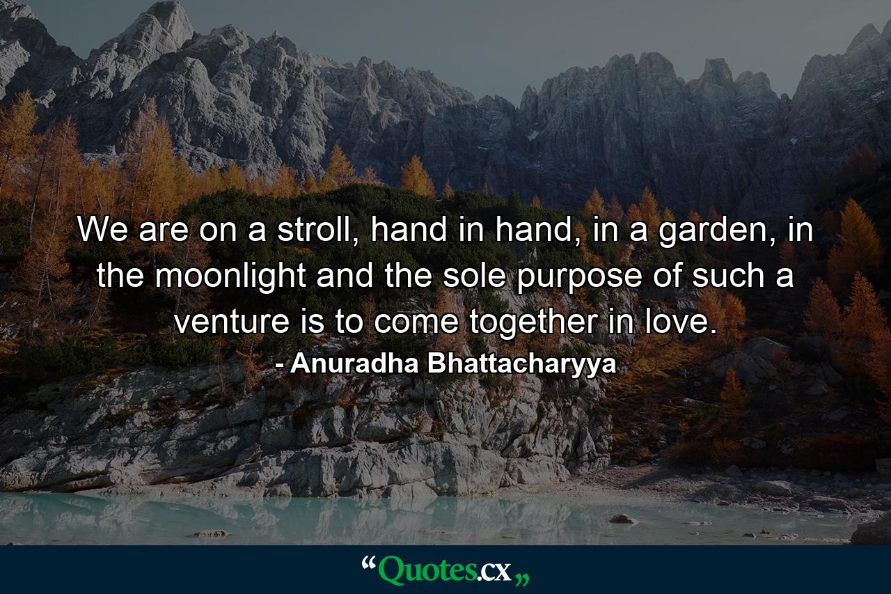 We are on a stroll, hand in hand, in a garden, in the moonlight and the sole purpose of such a venture is to come together in love. - Quote by Anuradha Bhattacharyya