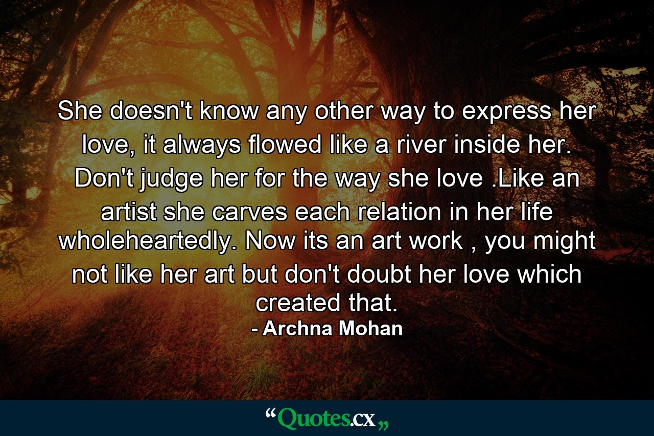 She doesn't know any other way to express her love, it always flowed like a river inside her. Don't judge her for the way she love .Like an artist she carves each relation in her life wholeheartedly. Now its an art work , you might not like her art but don't doubt her love which created that. - Quote by Archna Mohan