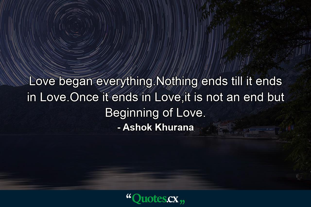 Love began everything.Nothing ends till it ends in Love.Once it ends in Love,it is not an end but Beginning of Love. - Quote by Ashok Khurana