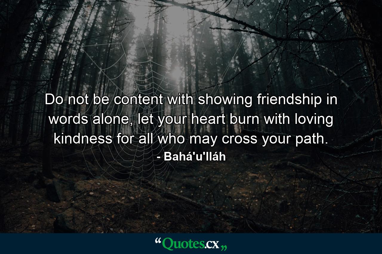 Do not be content with showing friendship in words alone, let your heart burn with loving kindness for all who may cross your path. - Quote by Bahá'u'lláh