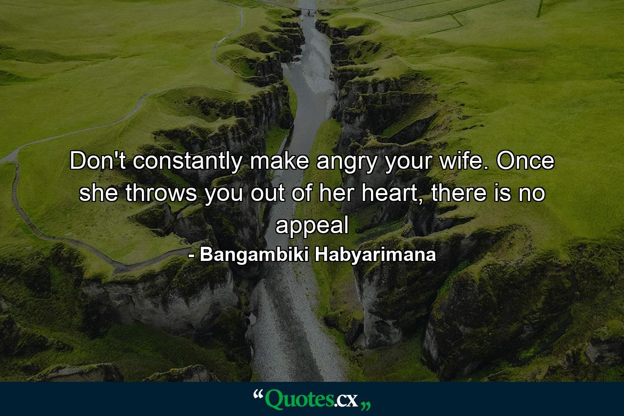 Don't constantly make angry your wife. Once she throws you out of her heart, there is no appeal - Quote by Bangambiki Habyarimana