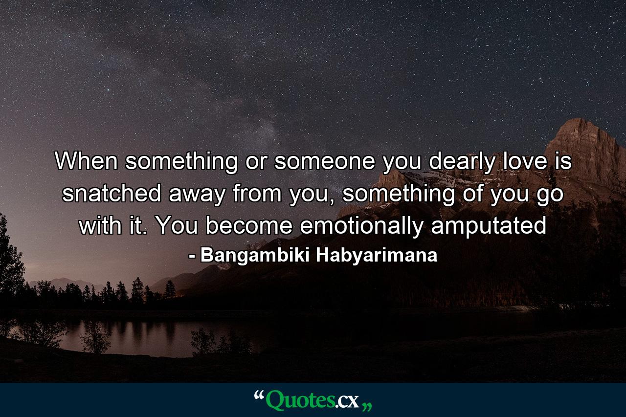 When something or someone you dearly love is snatched away from you, something of you go with it. You become emotionally amputated - Quote by Bangambiki Habyarimana