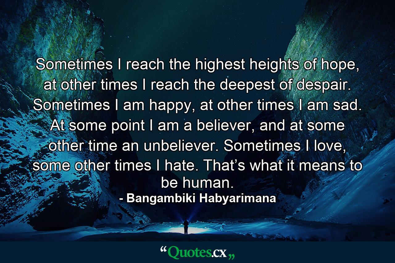 Sometimes I reach the highest heights of hope, at other times I reach the deepest of despair. Sometimes I am happy, at other times I am sad. At some point I am a believer, and at some other time an unbeliever. Sometimes I love, some other times I hate. That’s what it means to be human. - Quote by Bangambiki Habyarimana