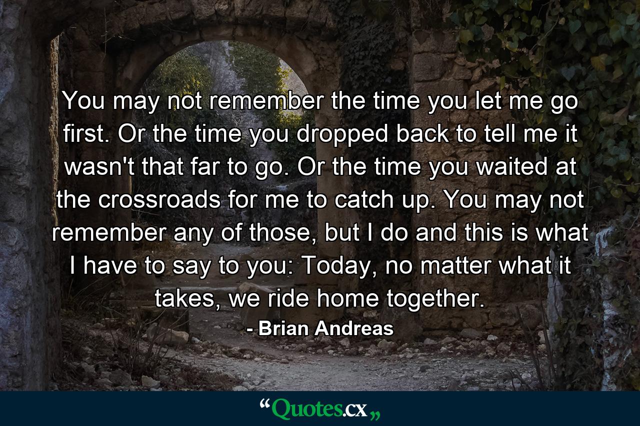 You may not remember the time you let me go first. Or the time you dropped back to tell me it wasn't that far to go. Or the time you waited at the crossroads for me to catch up. You may not remember any of those, but I do and this is what I have to say to you: Today, no matter what it takes, we ride home together. - Quote by Brian Andreas